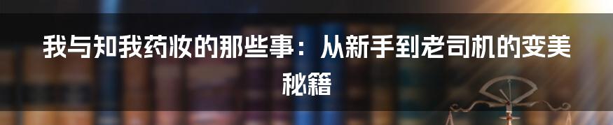 我与知我药妆的那些事：从新手到老司机的变美秘籍