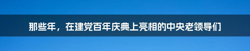 那些年，在建党百年庆典上亮相的中央老领导们