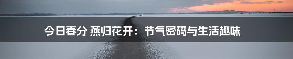今日春分 燕归花开:节气密码与生活趣味