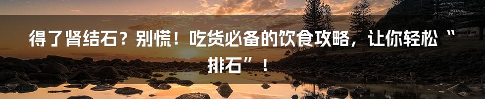 得了肾结石?别慌!吃货必备的饮食攻略,让你轻松“排石”!