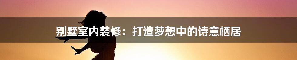 别墅室内装修：打造梦想中的诗意栖居