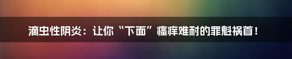 滴虫性阴炎：让你“下面”瘙痒难耐的罪魁祸首！