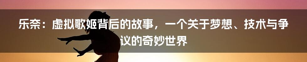 乐奈:虚拟歌姬背后的故事,一个关于梦想、技术与争议的奇妙世界