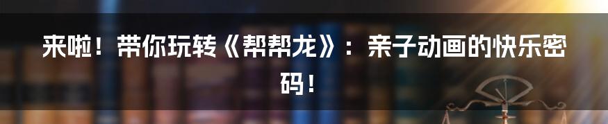 来啦!带你玩转《帮帮龙》:亲子动画的快乐密码!
