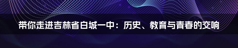 带你走进吉林省白城一中:历史、教育与青春的交响