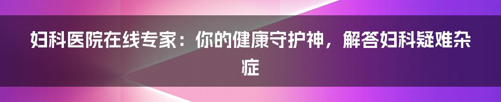 妇科医院在线专家:你的健康守护神,解答妇科疑难杂症
