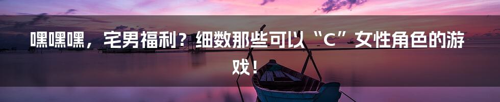 嘿嘿嘿,宅男福利?细数那些可以“C”女性角色的游戏!