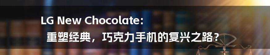 LG New Chocolate: 重塑经典，巧克力手机的复兴之路？
