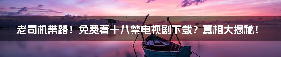 老司机带路!免费看十八禁电视剧下载?真相大揭秘!