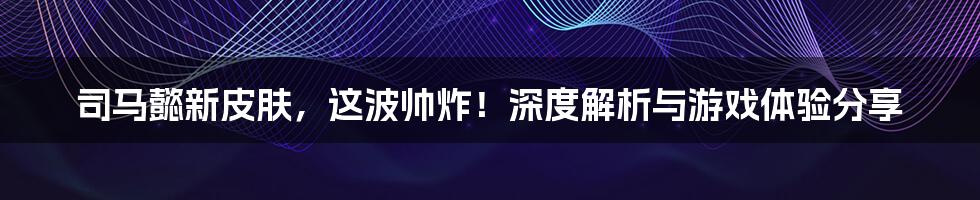 司马懿新皮肤,这波帅炸!深度解析与游戏体验分享