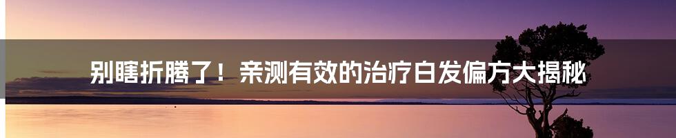 别瞎折腾了！亲测有效的治疗白发偏方大揭秘