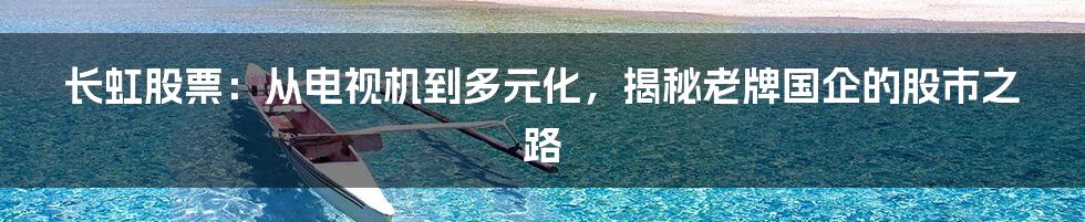 长虹股票：从电视机到多元化，揭秘老牌国企的股市之路