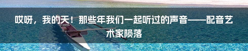 哎呀,我的天!那些年我们一起听过的声音——配音艺术家陨落