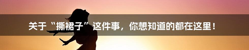 关于“撕裙子”这件事，你想知道的都在这里！