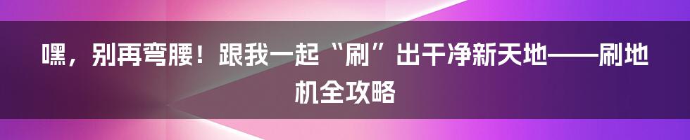 嘿,别再弯腰!跟我一起“刷”出干净新天地——刷地机全攻略