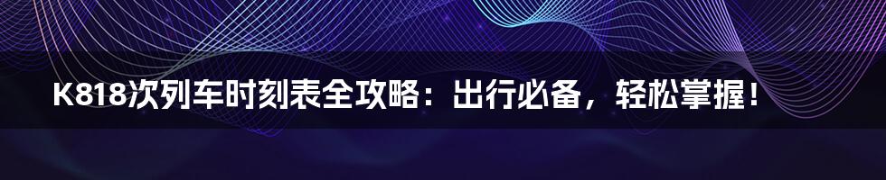 K818次列车时刻表全攻略：出行必备，轻松掌握！