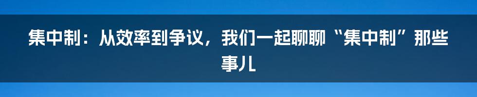 集中制:从效率到争议,我们一起聊聊“集中制”那些事儿