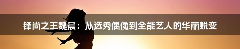 锋尚之王魏晨:从选秀偶像到全能艺人的华丽蜕变