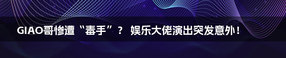 GIAO哥惨遭“毒手”? 娱乐大佬演出突发意外!