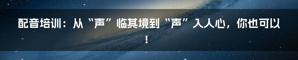 配音培训：从“声”临其境到“声”入人心，你也可以！