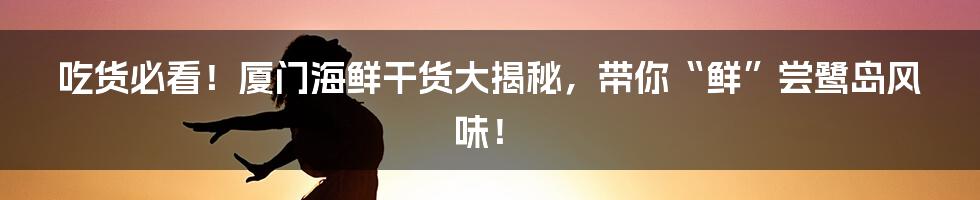 吃货必看!厦门海鲜干货大揭秘,带你“鲜”尝鹭岛风味!