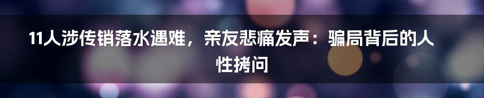 11人涉传销落水遇难，亲友悲痛发声：骗局背后的人性拷问