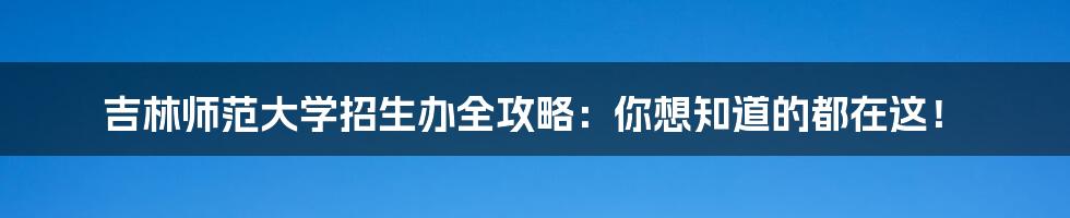 吉林师范大学招生办全攻略:你想知道的都在这!