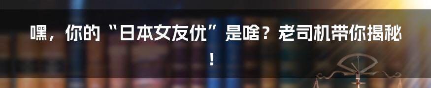 嘿,你的“日本女友优”是啥?老司机带你揭秘!
