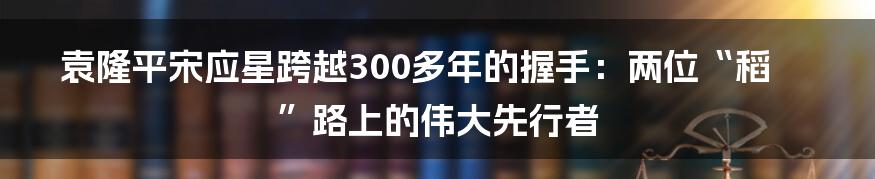 袁隆平宋应星跨越300多年的握手：两位“稻”路上的伟大先行者