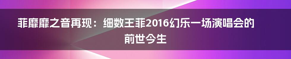 菲靡靡之音再现:细数王菲2016幻乐一场演唱会的前世今生