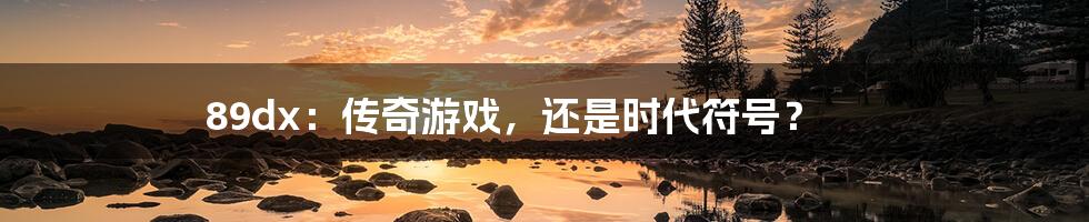 89dx：传奇游戏，还是时代符号？