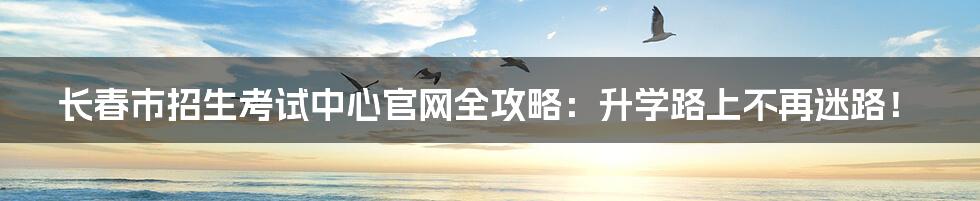 长春市招生考试中心官网全攻略:升学路上不再迷路!