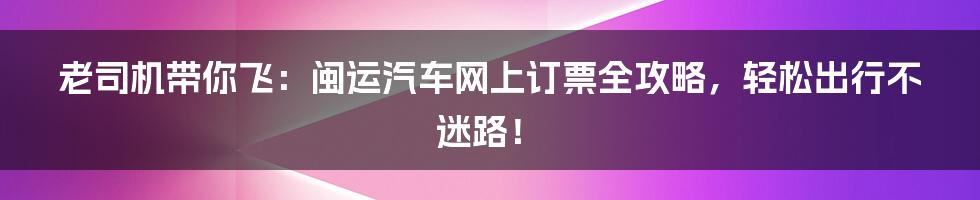 老司机带你飞:闽运汽车网上订票全攻略,轻松出行不迷路!