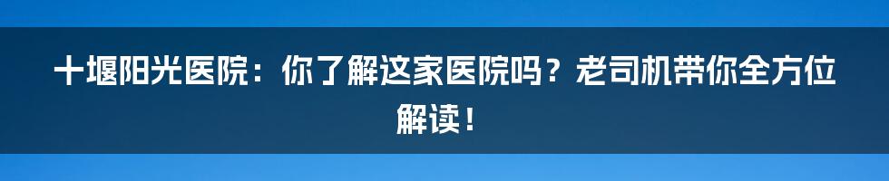 十堰阳光医院:你了解这家医院吗?老司机带你全方位解读!