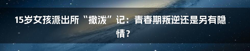 15岁女孩派出所“撒泼”记：青春期叛逆还是另有隐情？
