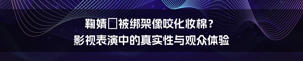 鞠婧祎被绑架像咬化妆棉? 影视表演中的真实性与观众体验
