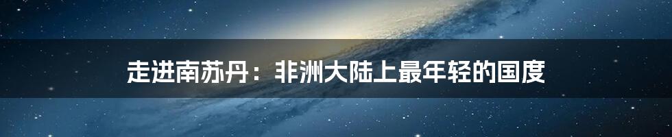 走进南苏丹:非洲大陆上最年轻的国度