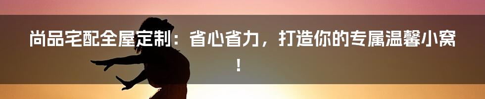 尚品宅配全屋定制:省心省力,打造你的专属温馨小窝!