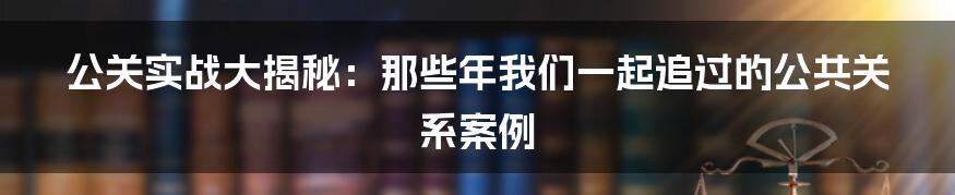 公关实战大揭秘：那些年我们一起追过的公共关系案例