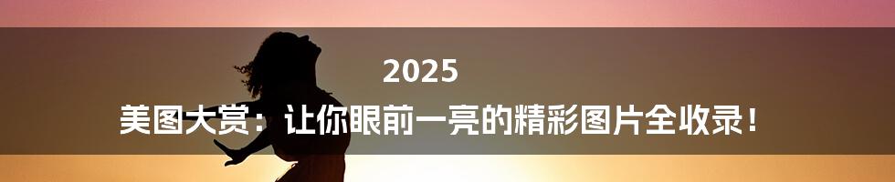 2025 美图大赏：让你眼前一亮的精彩图片全收录！