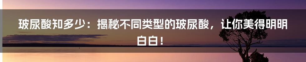 玻尿酸知多少：揭秘不同类型的玻尿酸，让你美得明明白白！