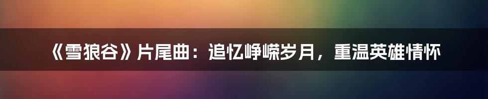 《雪狼谷》片尾曲:追忆峥嵘岁月,重温英雄情怀