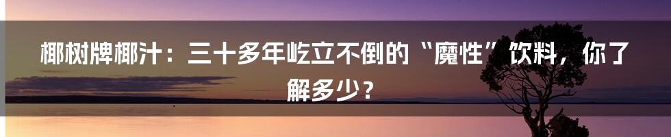 椰树牌椰汁：三十多年屹立不倒的“魔性”饮料，你了解多少？