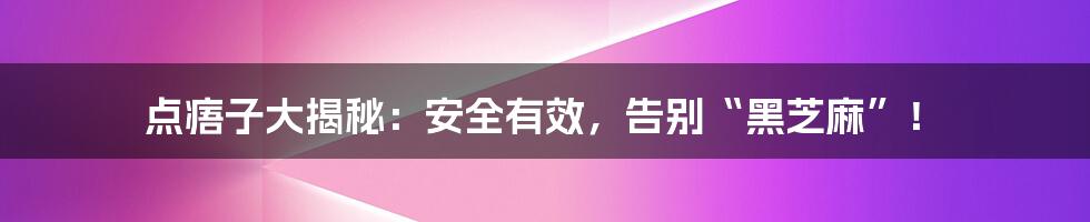 点痦子大揭秘：安全有效，告别“黑芝麻”！