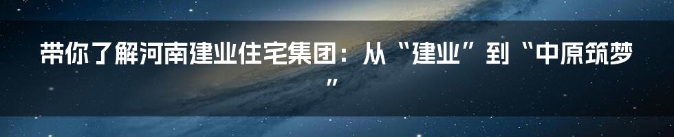 带你了解河南建业住宅集团:从“建业”到“中原筑梦”