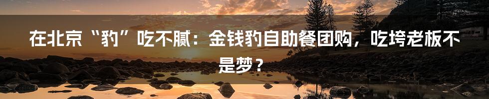 在北京“豹”吃不腻：金钱豹自助餐团购，吃垮老板不是梦？