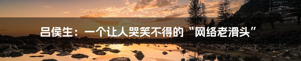 吕侯生:一个让人哭笑不得的“网络老滑头”