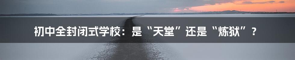 初中全封闭式学校：是“天堂”还是“炼狱”？