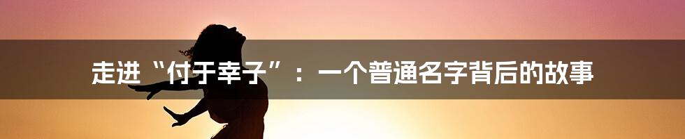 走进“付于幸子”:一个普通名字背后的故事
