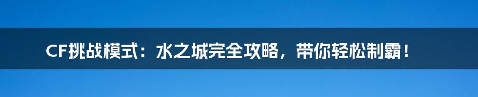 CF挑战模式:水之城完全攻略,带你轻松制霸!